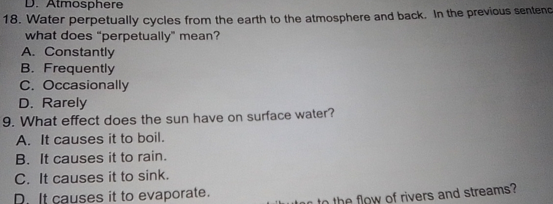 Atmosphere
18. Water perpetually cycles from the earth to the atmosphere and back. In the previous sentenc
what does “perpetually” mean?
A. Constantly
B. Frequently
C. Occasionally
D. Rarely
9. What effect does the sun have on surface water?
A. It causes it to boil.
B. It causes it to rain.
C. It causes it to sink.
D. It causes it to evaporate.
to the flow of rivers and streams?