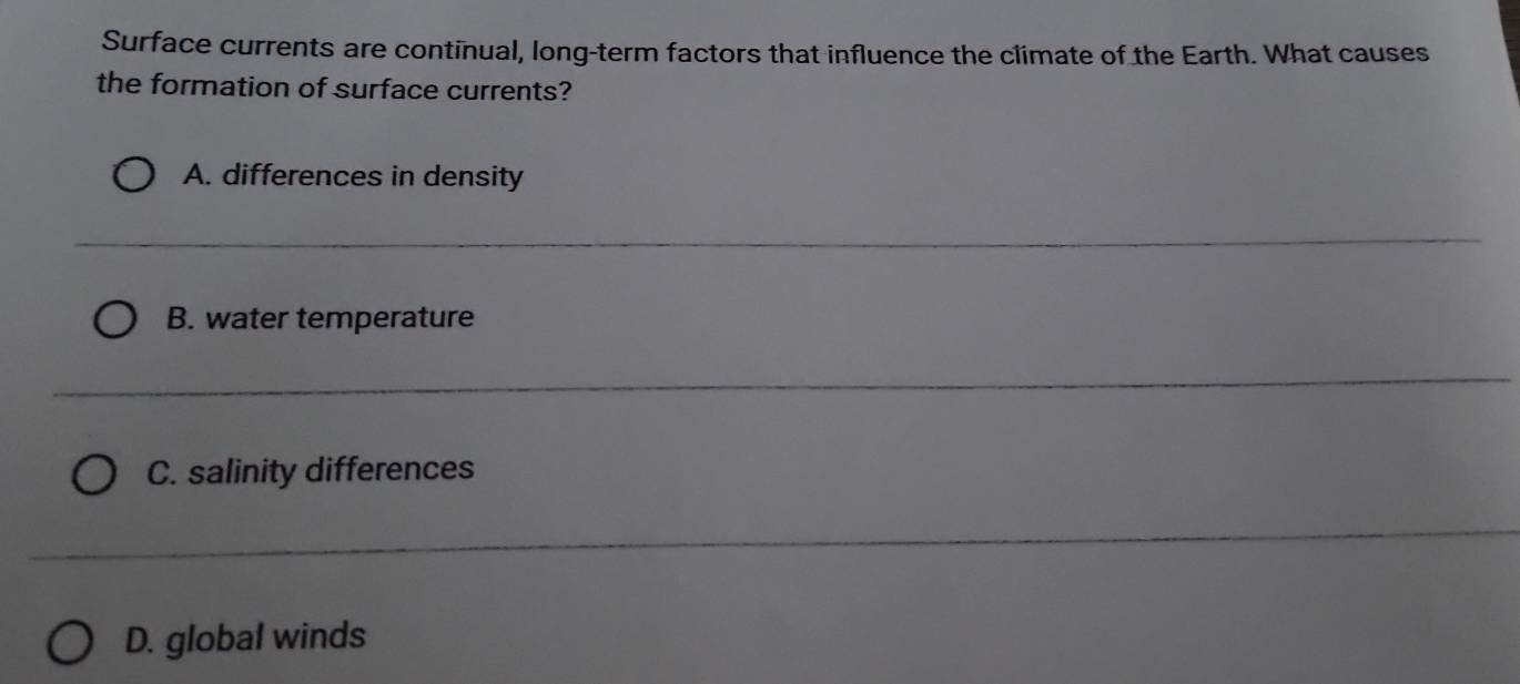 Surface currents are continual, long-term factors that influence the climate of the Earth. What causes
the formation of surface currents?
A. differences in density
B. water temperature
C. salinity differences
D. global winds