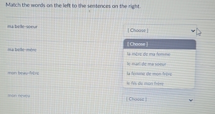 Match the words on the left to the sentences on the right.
ma belle-soeur | Choose |
[ Choose ]
ma belle-mère la mère de ma femme
le marî de ma soeur
mon beau-frère la fémme de mon frère
le fis de mon frère
mon neveu [ Choose ]