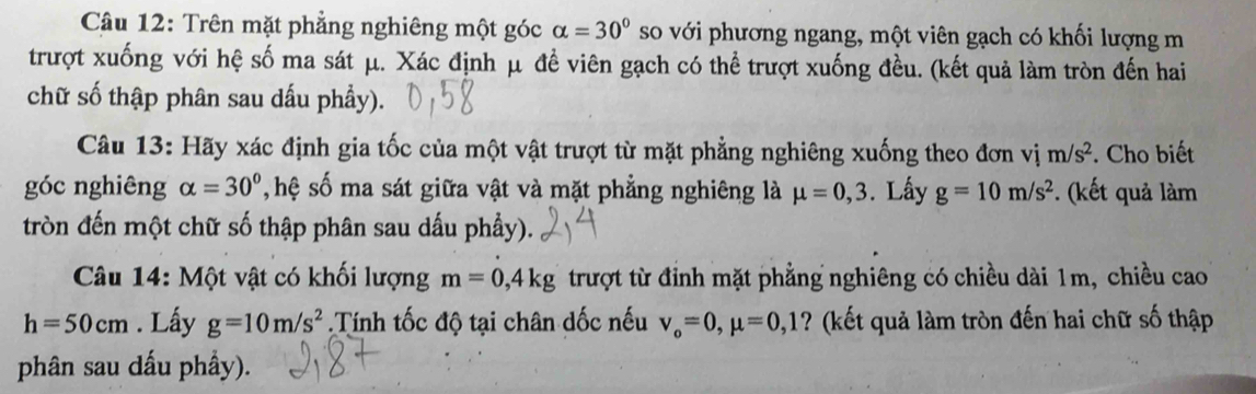 Trên mặt phẳng nghiêng một góc alpha =30° so với phương ngang, một viên gạch có khối lượng m 
trượt xuống với hệ số ma sát μ. Xác định μ đề viên gạch có thể trượt xuống đều. (kết quả làm tròn đến hai 
chữ số thập phân sau dấu phẩy). 
Câu 13: Hãy xác định gia tốc của một vật trượt từ mặt phẳng nghiêng xuống theo đơn vị m/s^2. Cho biết 
góc nghiêng alpha =30° T hệ số ma sát giữa vật và mặt phẳng nghiêng là mu =0,3. Lây g=10m/s^2. (kết quả làm 
tròn đến một chữ số thập phân sau dấu phẩy). 
Câu 14: Một vật có khối lượng m=0,4kg trượt từ đỉnh mặt phẳng nghiêng có chiều dài 1m, chiều cao
h=50cm. Lấy g=10m/s^2.Tính tốc độ tại chân dốc nếu v_o=0, mu =0,1 ? (kết quả làm tròn đến hai chữ số thập 
phân sau dấu phầy).