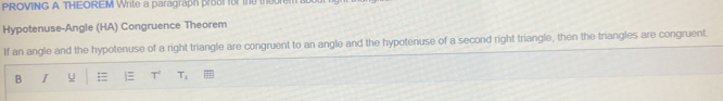 PROVING A THEOREM Write a paragraph proo for the theorem 
Hypotenuse-Angle (HA) Congruence Theorem 
If an angle and the hypotenuse of a right triangle are congruent to an angle and the hypotenuse of a second right triangle, then the triangles are congruent 
B I U =  T' T_1