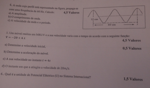 A onda cujo perfil está representado na figura, propaga-s
com uma frequência de 60 Hz. Calcule: 4,5 Valor
a) A amplitude.
b) O comprimento de onda.
c) A velocidade da onda e o período.
5. Um móvel realiza um MRUV e a sua velocidade varia com o tempo de acordo com a seguinte função:
V=-20+4.t
4, 5 Valores
a) Determine a velocidade inicial, 0,5 Valores
b) Determine a aceleração do móvel.
c) A sua velocidade no instante t=4s
d) O instante em que a atingira a velocidade de 20m/s.
6.. Qual é a unidade de Potencial Eléctrico (U) no Sistema Internacional? 1,5 Valores