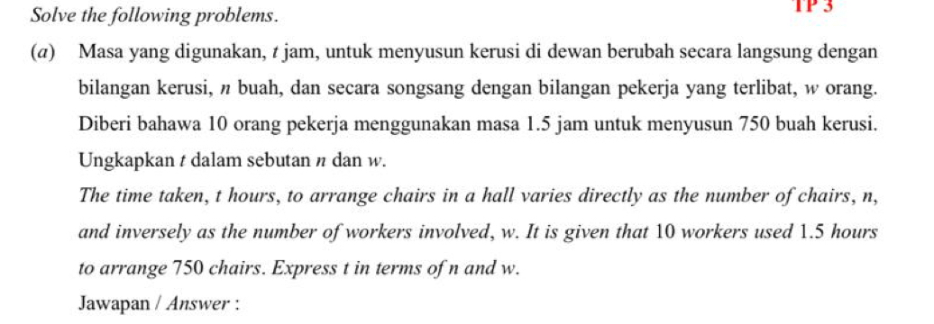 Solve the following problems. TP 3 
(a) Masa yang digunakan, t jam, untuk menyusun kerusi di dewan berubah secara langsung dengan 
bilangan kerusi, n buah, dan secara songsang dengan bilangan pekerja yang terlibat, w orang. 
Diberi bahawa 10 orang pekerja menggunakan masa 1.5 jam untuk menyusun 750 buah kerusi. 
Ungkapkan t dalam sebutan n dan w. 
The time taken, t hours, to arrange chairs in a hall varies directly as the number of chairs, n, 
and inversely as the number of workers involved, w. It is given that 10 workers used 1.5 hours
to arrange 750 chairs. Express t in terms of n and w. 
Jawapan / Answer :