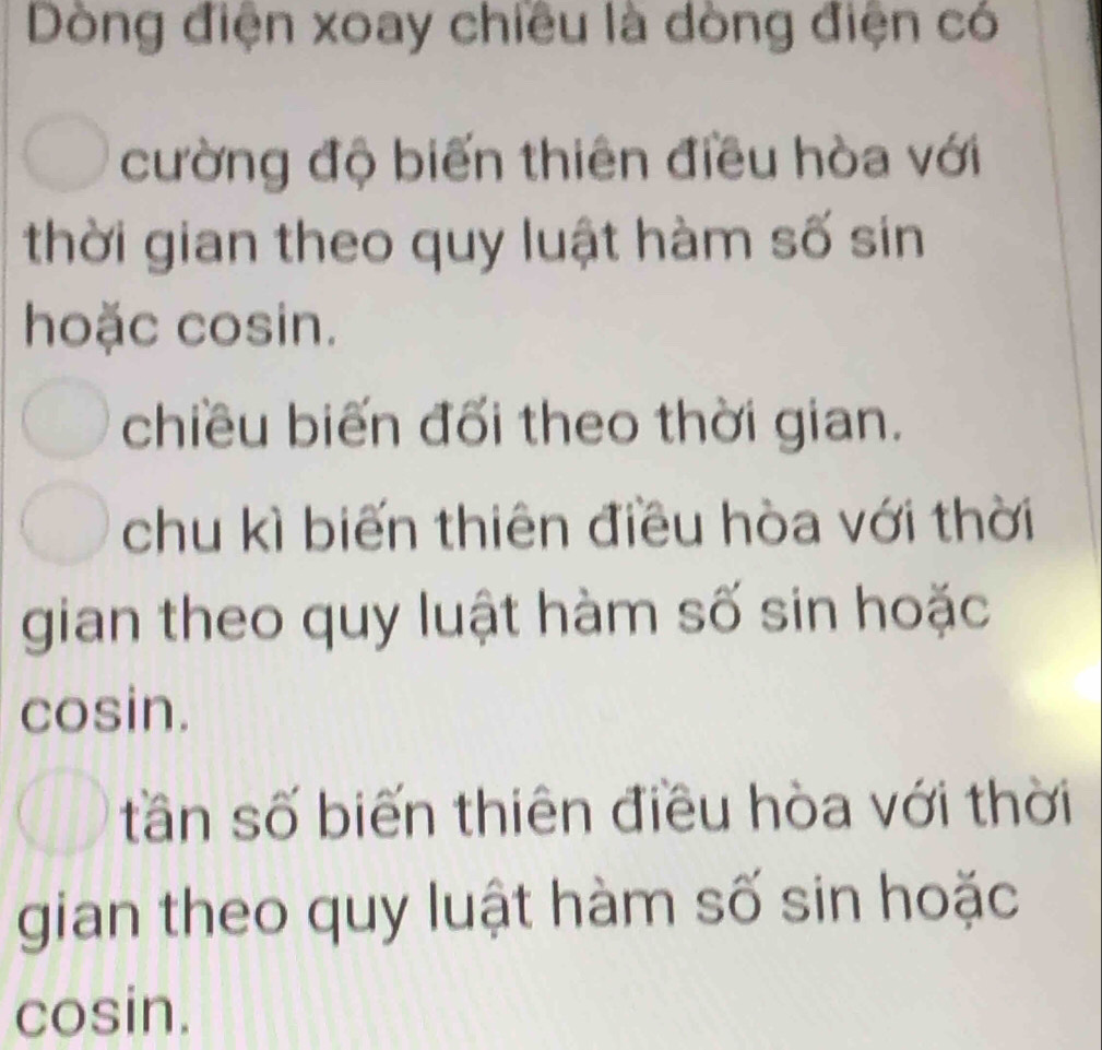 Dòng điện xoay chiều là dòng điện có
cường độ biến thiên điều hòa với
thời gian theo quy luật hàm số sin
hoặc cosin.
chiều biến đối theo thời gian.
chu kì biến thiên điều hòa với thời
gian theo quy luật hàm số sin hoặc
cosin.
tần số biến thiên điều hòa với thời
gian theo quy luật hàm số sin hoặc
cosin.