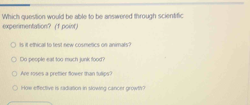 Which question would be able to be answered through scientific
experimentation? (1 point)
Is it ethical to test new cosmetics on animals?
Do people eat too much junk food?
Are roses a prettier flower than tulips?
How effective is radiation in slowing cancer growth?