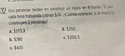 Dos personas tardan en construir un muro en 8 horas. Si por
cada hora trabajada cobran $70. ¿Cuánto cobrarán si el muro lo
construyen 3 personas?
a. $373.3 d. $350
b. $280 e. $350.3
c. $400