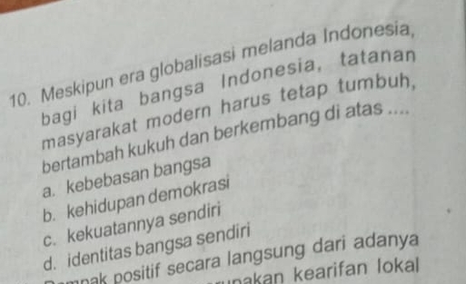 Meskipun era globalisasi melanda Indonesia
bagi kita bangsa Indonesia, tatanan
masyarakat modern harus tetap tumbuh,
bertambah kukuh dan berkembang di atas ....
a. kebebasan bangsa
b. kehidupan demokrasi
c. kekuatannya sendiri
d. identitas bangsa sendiri
mnak positif secara langsung dari adanya
ınakan kearifan lokal