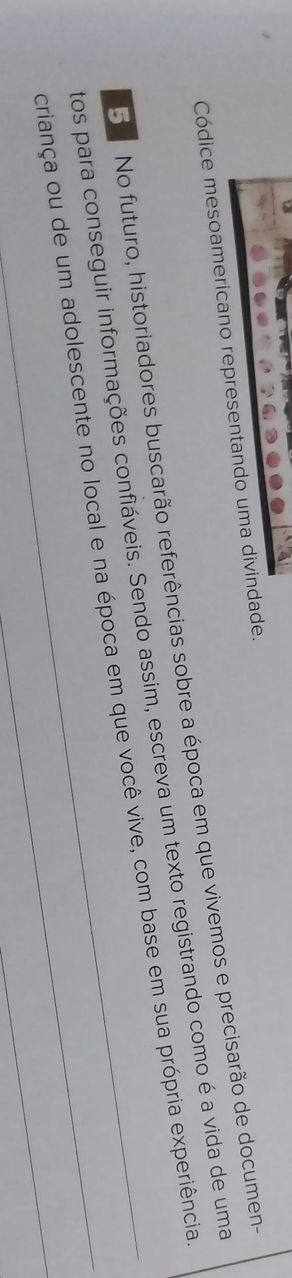 Códice mesoamericano representando uma divindade. 
5 No futuro, historiadores buscarão referências sobre a época em que vivemos e precisarão de documen- 
tos para conseguir informações confiáveis. Sendo assim, escreva um texto registrando como é a vida de uma 
_ 
criança ou de um adolescente no local e na época em que você vive, com base em sua própria experiência