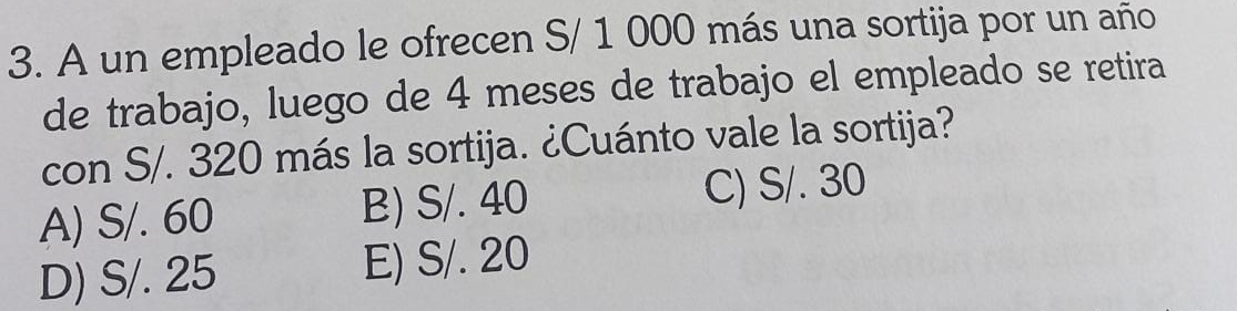 A un empleado le ofrecen S/ 1 000 más una sortija por un año
de trabajo, luego de 4 meses de trabajo el empleado se retira
con S/. 320 más la sortija. ¿Cuánto vale la sortija?
A) S/. 60 B) S/. 40 C) S/. 30
D) S/. 25 E) S/. 20