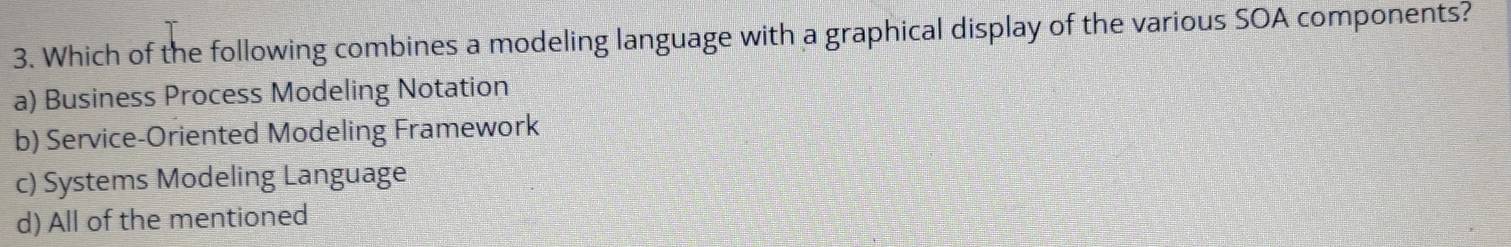 Which of the following combines a modeling language with a graphical display of the various SOA components?
a) Business Process Modeling Notation
b) Service-Oriented Modeling Framework
c) Systems Modeling Language
d) All of the mentioned