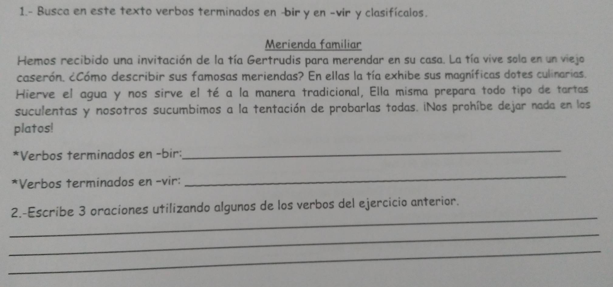 1.- Busca en este texto verbos terminados en -bir y en -vir y clasifícalos. 
Merienda familiar 
Hemos recibido una invitación de la tía Gertrudis para merendar en su casa. La tía vive sola en un viejo 
caserón. cCómo describir sus famosas meriendas? En ellas la tía exhibe sus magníficas dotes culinarias. 
Hierve el agua y nos sirve el té a la manera tradicional, Ella misma prepara todo tipo de tartas 
suculentas y nosotros sucumbimos a la tentación de probarlas todas. ¡Nos prohíbe dejar nada en los 
platos! 
*Verbos terminados en -bir: 
_ 
*Verbos terminados en -vir: 
_ 
_ 
2.-Escribe 3 oraciones utilizando algunos de los verbos del ejercicio anterior. 
_ 
_