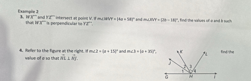 Example 2 
3、1 X^(overleftrightarrow ) and YZ^(overleftrightarrow ) intersect at point V. If m∠ WVY=(4a+58)^circ  and m∠ XVY=(2b-18)^circ  , find the values of σ and b such 
that WX^(overleftrightarrow ) is perpendicular to YZ^(overleftrightarrow ). 
4. Refer to the figure at the right. If m∠ 2=(a+15)^circ  and m∠ 3=(a+35)^circ , find the 
value of á so that vector HL⊥ vector HJ.