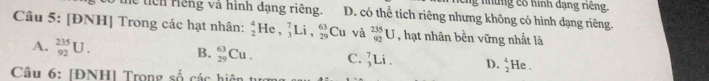 Cg những có hình đạng riếng,
lễ tiên riếng và hình đạng riêng. D. có thể tích riêng nhưng không có hình dạng riêng.
Câu 5: [ĐNH] Trong các hạt nhân: _2^(4He, _3^7Li, _(29)^(63) Cu và _(92)^(235)U , hạt nhân bền vững nhất là
A. _(92)^(235)U. B. _(29)^(63)Cu. C. _3^7Li. D. beginarray)r 4 2endarray mu le .
Câu 6: [ĐNH] Trọng số các hiện