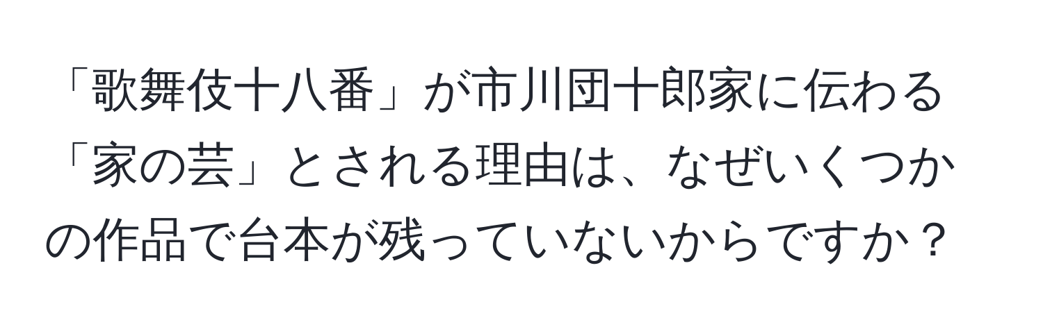 「歌舞伎十八番」が市川団十郎家に伝わる「家の芸」とされる理由は、なぜいくつかの作品で台本が残っていないからですか？