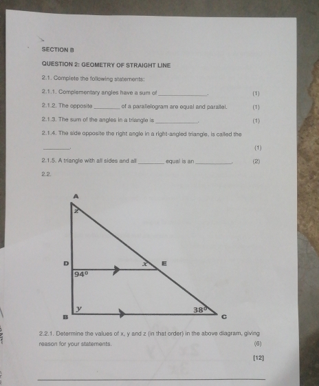 GEOMETRY OF STRAIGHT LINE
2.1. Complete the following statements:
2.1.1. Complementary angles have a sum of _. (1)
2.1.2. The opposite _of a parallelogram are equal and paraltel. (1)
2.1.3. The sum of the angles in a triangle is
_
(1)
2.1.4. The side opposite the right angle in a right-angled triangle, is called the
_
(1)
2.1.5. A triangle with all sides and all _equal is an _(2)
2.2.
2.2.1. Determine the values of x, y and z (in that order) in the above diagram, giving
reason for your statements.
(6)
[12]