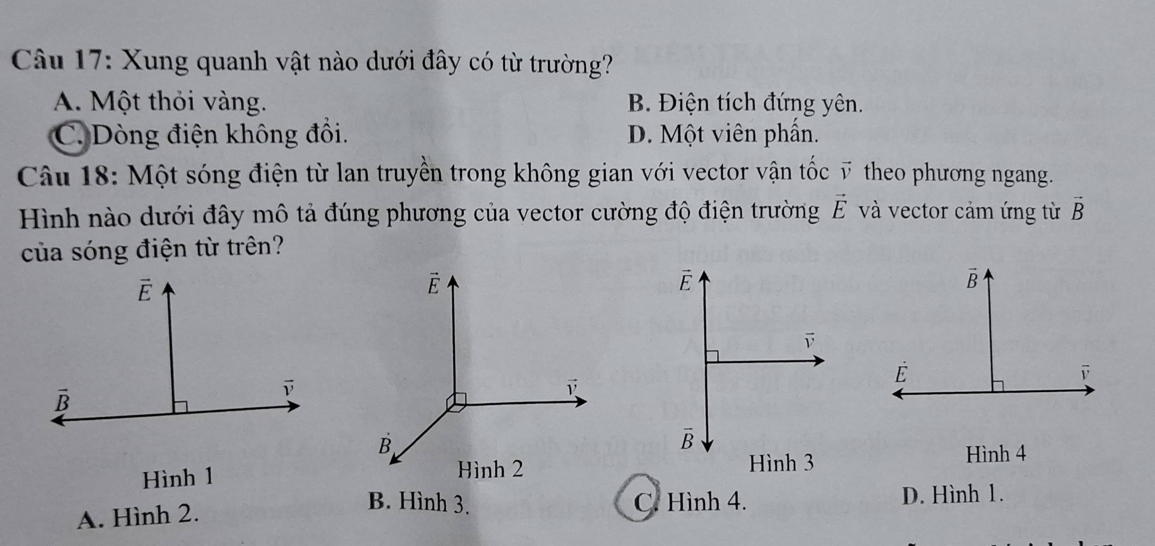 Xung quanh vật nào dưới đây có từ trường?
A. Một thỏi vàng. B. Điện tích đứng yên.
C. Dòng điện không đổi. D. Một viên phần.
Câu 18: Một sóng điện từ lan truyền trong không gian với vector vận tốc ỹ theo phương ngang.
Hình nào dưới đây mô tả đúng phương của vector cường độ điện trường vector E và vector cảm ứng từ vector B
của sóng điện từ trên?
É
overline B
Hình 3
Hình 4
Hình 1
A. Hình 2.
B. Hình 3. C. Hình 4. D. Hình 1.