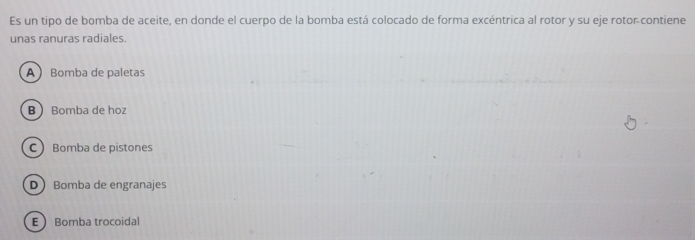 Es un tipo de bomba de aceite, en donde el cuerpo de la bomba está colocado de forma excéntrica al rotor y su eje rotor contiene
unas ranuras radiales.
ABomba de paletas
B Bomba de hoz
C Bomba de pistones
DBomba de engranajes
EBomba trocoidal