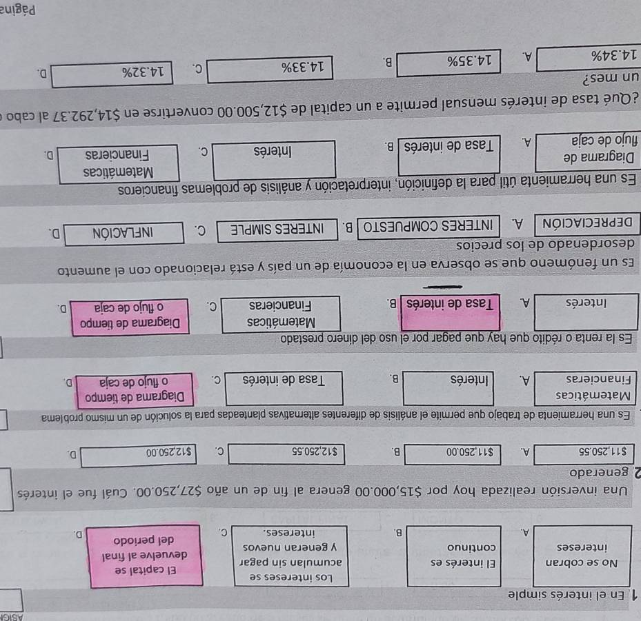 ASIGI
1 En el interés simple
Los intereses se
El capital se
No se cobran El interés es acumulan sin pagar devuelve al final
intereses continuo y generan nuevos
A. intereses. C. del periodo D.
B.
Una inversión realizada hoy por $15,000.00 genera al fin de un año $27,250.00. Cuál fue el interés
2 generado
$11,250.55 A. $11,250.00 B. $12,250.55 C. $12,250.00 D.
Es una herramienta de trabajo que permite el análisis de diferentes alternativas planteadas para la solución de un mismo problema
Matemáticas Diagrama de tiempo
Financieras A. Interés B. Tasa de interés C. o flujo de caja D.
Es la renta o rédito que hay que pagar por el uso del dínero prestado
Matemáticas Diagrama de tiempo
Interés A. Tasa de interés B. Financieras C. o flujo de caja D.
Es un fenómeno que se observa en la economía de un país y está relacionado con el aumento
desordenado de los precios
DEPRECIACIÓN A. INTERES COMPUESTO B. INTERES SIMPLE C. infLAcIóN D.
Es una herramienta útil para la definición, interpretación y análisis de problemas financieros
Matemáticas
Diagrama de
flujo de caja A. Tasa de interés B. Interés C. Financieras D.
¿Qué tasa de interés mensual permite a un capital de $12,500.00 convertirse en $14,292.37 al cabo e
un mes?
14.34% A. 14.35% B. 14.33%
C. 14.32% D.
Página