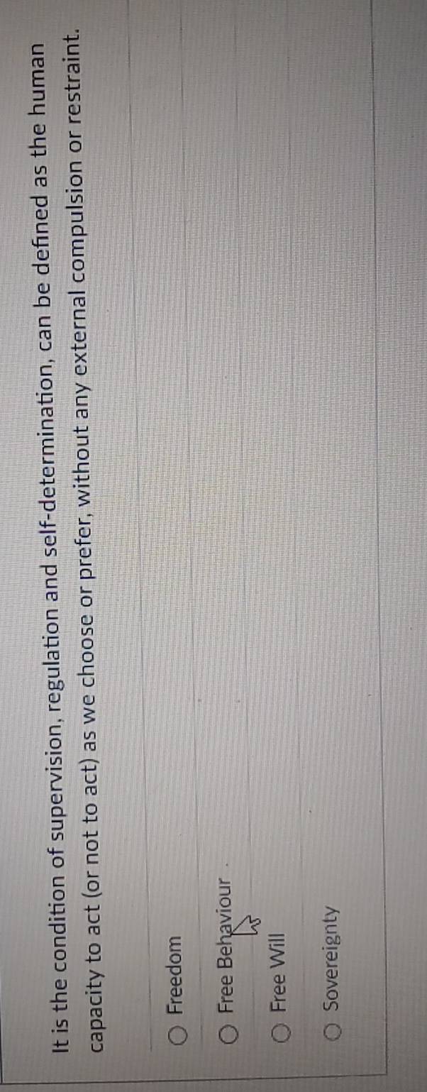 It is the condition of supervision, regulation and self-determination, can be defined as the human
capacity to act (or not to act) as we choose or prefer, without any external compulsion or restraint.
Freedom
Free Behaviour
Free Will
Sovereignty