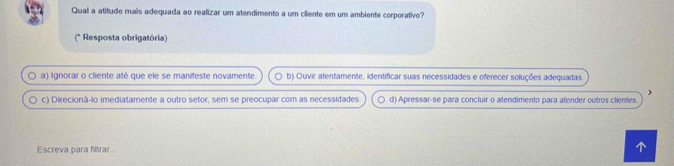 Qual a atitude mais adequada ao realizar um atendimento a um cliente em um ambiente corporativo?
(* Resposta obrigatória)
a) Ignorar o cliente até que ele se manifeste novamente. b) Ouvir atentamente, identificar suas necessidades e oferecer soluções adequadas.
c) Direcioná-lo imediatamente a outro setor, sem se preocupar com as necessidades. d) Apressar-se para concluir o atendimento para atender outros clientes.
Escreva para filtrar...