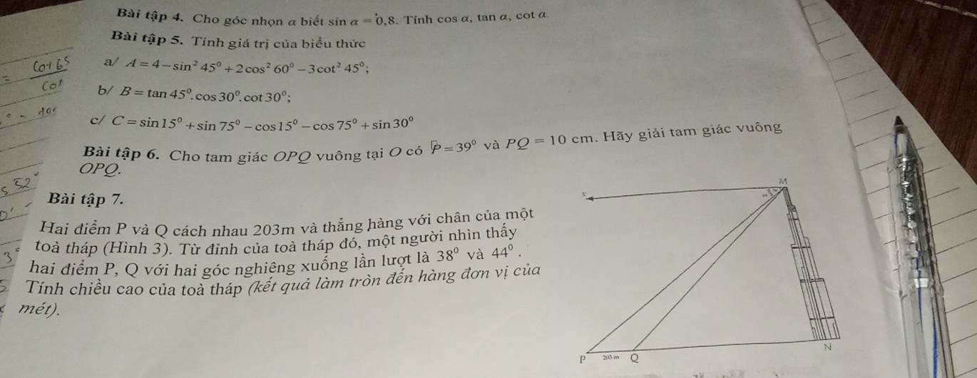 Bài tập 4. Cho góc nhọn a biết sin alpha =0,8. Tính cos α, tan α, cot α. 
Bài tập 5. Tính giá trị của biểu thức 
a/ A=4-sin^245°+2cos^260°-3cot^245°; 
b/ B=tan 45°.cos 30°.cot 30°; 
c/ C=sin 15°+sin 75°-cos 15°-cos 75°+sin 30°
Bài tập 6. Cho tam giác OPQ vuông tại O có widehat p=39° và PQ=10cm. Hãy giải tam giác vuông 
OPQ. 
Bài tập 7. 
Hai điểm P và Q cách nhau 203m và thẳng hàng với chân của một 
toà tháp (Hình 3). Từ đỉnh của toà tháp đó, một người nhìn thấy 
hai điểm P, Q với hai góc nghiêng xuống lần lượt là 38° và 44°. 
Tính chiều cao của toà tháp (kết quả làm tròn đến hàng đơn vị của 
mét).