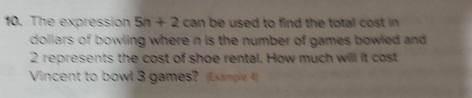 The expression 5n+2 can be used to find the total cost in
dollars of bowling where n is the number of games bowled and
2 represents the cost of shoe rental. How much will it cost
Vincent to bowl 3 games? (Eumk 4)