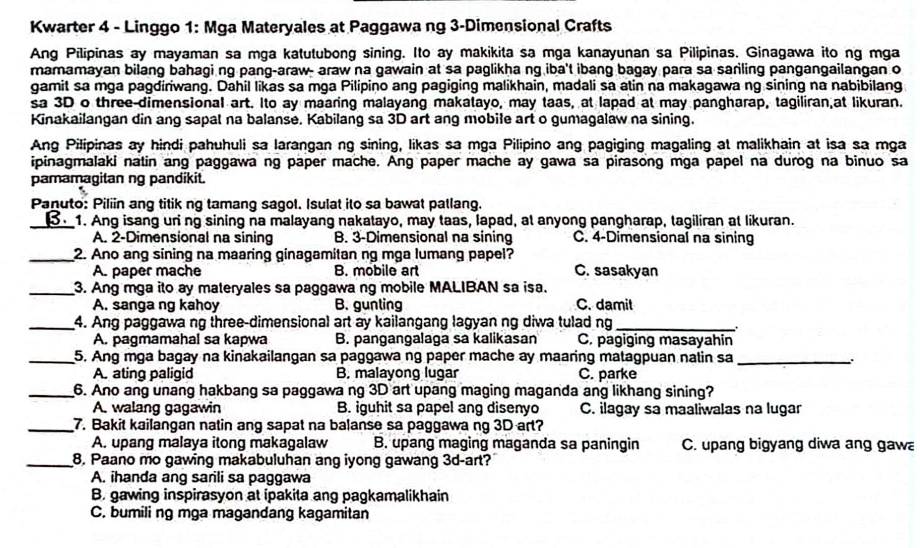 Kwarter 4 - Linggo 1: Mga Materyales at Paggawa ng 3-Dimensional Crafts
Ang Pilipinas ay mayaman sa mga katutubong sining. Ito ay makikita sa mga kanayunan sa Pilipinas. Ginagawa ito ng mga
mamamayan bilang bahagi ng pang-araw- araw na gawain at sa paglikha ng iba't ibang bagay para sa sariling pangangailangan o
gamit sa mga pagdiriwang. Dahil likas sa mga Pilipino ang pagiging malikhain, madali sa atin na makagawa ng sining na nabibilang
sa 3D o three-dimensional art. Ito ay maaring malayang makatayo, may taas, at lapad at may pangharap, tagiliran,at likuran.
Kinakailangan din ang sapal na balanse. Kabilang sa 3D art ang mobile art o gumagalaw na sining.
Ang Pilipinas ay hindi pahuhuli sa larangan ng sining, likas sa mga Pilipino ang pagiging magaling at malikhain at isa sa mga
ipinagmalaki natin ang paggawa ng paper mache. Ang paper mache ay gawa sa pirasong mga papel na durog na binuo sa
pamamagitan ng pandikit.
Panuto: Piliin ang titik ng tamang sagol. Isulat ito sa bawat patlang.
_1. Ang isang uri ng sining na malayang nakatayo, may taas, lapad, at anyong pangharap, tagiliran at likuran.
A. 2-Dimensional na sining B. 3-Dimensional na sining C. 4-Dimensional na sining
_2. Ano ang sining na maaring ginagamitan ng mga lumang papel?
A. paper mache B. mobile art C. sasakyan
_3. Ang mga ito ay materyales sa paggawa ng mobile MALIBAN sa isa.
A. sanga ng kahoy B. gunting C. damit
_4. Ang paggawa ng three-dimensional art ay kailangang lagyan ng diwa tulad ng_
A. pagmamahal sa kapwa B. pangangalaga sa kalikasan C. pagiging masayahin
_5. Ang mga bagay na kinakailangan sa paggawa ng paper mache ay maaring matagpuan natin sa_
A. ating paligid B. malayong lugar C. parke
_6. Ano ang unang hakbang sa paggawa ng 3D art upang maging maganda ang likhang sining?
A. walang gagawin B. iguhit sa papel ang disenyo C. ilagay sa maaliwalas na lugar
_7. Bakit kailangan natin ang sapat na balanse sa paggawa ng 3D art?
A. upang malaya itong makagalaw B. upang maging maganda sa paningin C. upang bigyang diwa ang gaw
_8. Paano mo gawing makabuluhan ang iyong gawang 3d-art?
A. ihanda ang sarili sa paggawa
B. gawing inspirasyon at ipakita ang pagkamalikhain
C. bumili ng mga magandang kagamitan