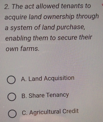 The act allowed tenants to
acquire land ownership through
a system of land purchase,
enabling them to secure their
own farms.
A. Land Acquisition
B. Share Tenancy
C. Agricultural Credit