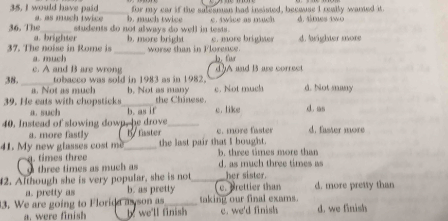 would have paid_ for my car if the salesman had insisted, because I really wanted it.
a. as much twice b. much twice c. twice as much d. times two
36. The_ students do not always do well in tests.
a. brighter b. more bright c. more brighter d. brighter more
_
37. The noise in Rome is worse than in Florence.
a much b fr
c. A and B are wrong d)A and B are correct
38. _tobacco was sold in 1983 as in 1982, d. Not many
a. Not as much b. Not as many c. Not much
39. He eats with chopsticks_ the Chinese.
a. such b. as if c. like d. as
40. Instead of slowing down, he drove_
a. more fastly byfaster e. more faster d. faster more
41. My new glasses cost me_ the last pair that I bought.. times three b. three times more than
three times as much as d. as much three times as
42. Although she is very popular, she is not_ her sister.
a. pretty as b. as pretty c. prettier than d. more pretty than
3. We are going to Florida as son as_ taking our final exams.
a. were finish b. we'll finish c. we'd finish d. we finish