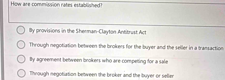 How are commission rates established?
By provisions in the Sherman-Clayton Antitrust Act
Through negotiation between the brokers for the buyer and the seller in a transaction
By agreement between brokers who are competing for a sale
Through negotiation between the broker and the buyer or seller