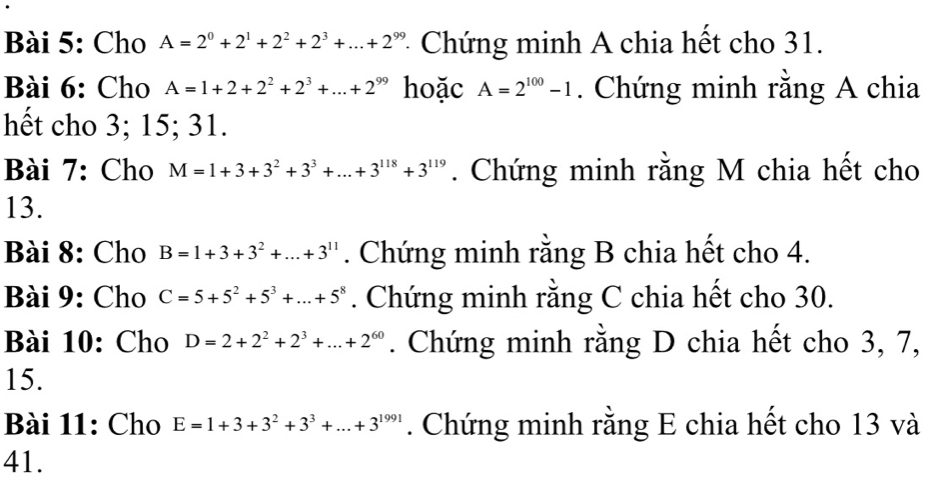 Cho A=2^0+2^1+2^2+2^3+...+2^(99) * Chứng minh A chia hết cho 31. 
Bài 6: Cho A=1+2+2^2+2^3+...+2^(99) hoặc A=2^(100)-1. Chứng minh rằng A chia 
hết cho 3; 15; 31. 
Bài 7: Cho M=1+3+3^2+3^3+...+3^(118)+3^(119). Chứng minh rằng M chia hết cho 
13. 
Bài 8: Cho B=1+3+3^2+...+3^(11). Chứng minh rằng B chia hết cho 4. 
Bài 9: Cho C=5+5^2+5^3+...+5^8. Chứng minh rằng C chia hết cho 30. 
Bài 10: Cho D=2+2^2+2^3+...+2^(60). Chứng minh rằng D chia hết cho 3, 7, 
15. 
Bài 11: Cho E=1+3+3^2+3^3+...+3^(1991). Chứng minh rằng E chia hết cho 13 và 
41.