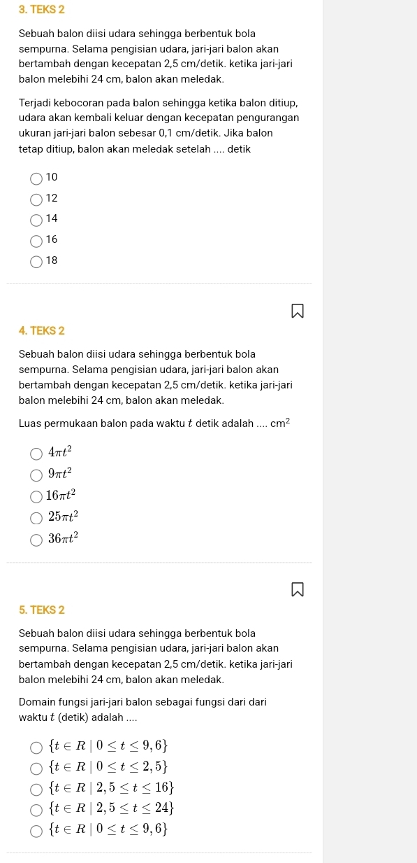 TEKS 2
Sebuah balon diisi udara sehingga berbentuk bola
sempurna. Selama pengisian udara, jari-jari balon akan
bertambah dengan kecepatan 2,5 cm/detik. ketika jari-jari
balon melebihi 24 cm, balon akan meledak.
Terjadi kebocoran pada balon sehingga ketika balon ditiup,
udara akan kembali keluar dengan kecepatan pengurangan
ukuran jari-jari balon sebesar 0,1 cm/detik. Jika balon
tetap ditiup, balon akan meledak setelah .... detik
10
12
14
16
18
4. TEKS 2
Sebuah balon diisi udara sehingga berbentuk bola
sempurna. Selama pengisian udara, jari-jari balon akan
bertambah dengan kecepatan 2,5 cm/detik. ketika jari-jari
balon melebihi 24 cm, balon akan meledak.
Luas permukaan balon pada waktu t detik adalah .... cm^2
4π t^2
9π t^2
16π t^2
25π t^2
36π t^2
5. TEKS 2
Sebuah balon diisi udara sehingga berbentuk bola
sempurna. Selama pengisian udara, jari-jari balon akan
bertambah dengan kecepatan 2,5 cm/detik. ketika jari-jari
balon melebihi 24 cm. balon akan meledak.
Domain fungsi jari-jari balon sebagai fungsi dari dari
waktu t (detik) adalah ....
 t∈ R|0≤ t≤ 9,6
 t∈ R|0≤ t≤ 2,5
 t∈ R|2,5≤ t≤ 16
 t∈ R|2,5≤ t≤ 24
 t∈ R|0≤ t≤ 9,6