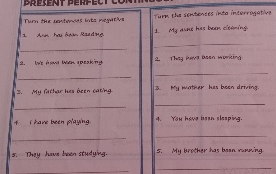 PRéSenT PérfEct Cont 
Turn the sentences into negative Turn the sentences into interrogative 
1. Ann has been Reading. 1. My aunt has been cleaning. 
_ 
_ 
2. We have been speaking. 2. They have been working. 
_ 
_ 
3. My father has been eating. 3. My mother has been driving. 
_ 
_ 
4. I have been playing. 
4. You have been sleeping. 
_ 
_ 
5. They have been studying. 5. My brother has been running. 
_ 
_