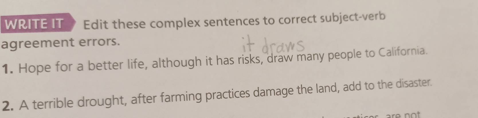 WRITE IT Edit these complex sentences to correct subject-verb 
agreement errors. 
1. Hope for a better life, although it has risks, draw many people to California. 
2. A terrible drought, after farming practices damage the land, add to the disaster. 
are not