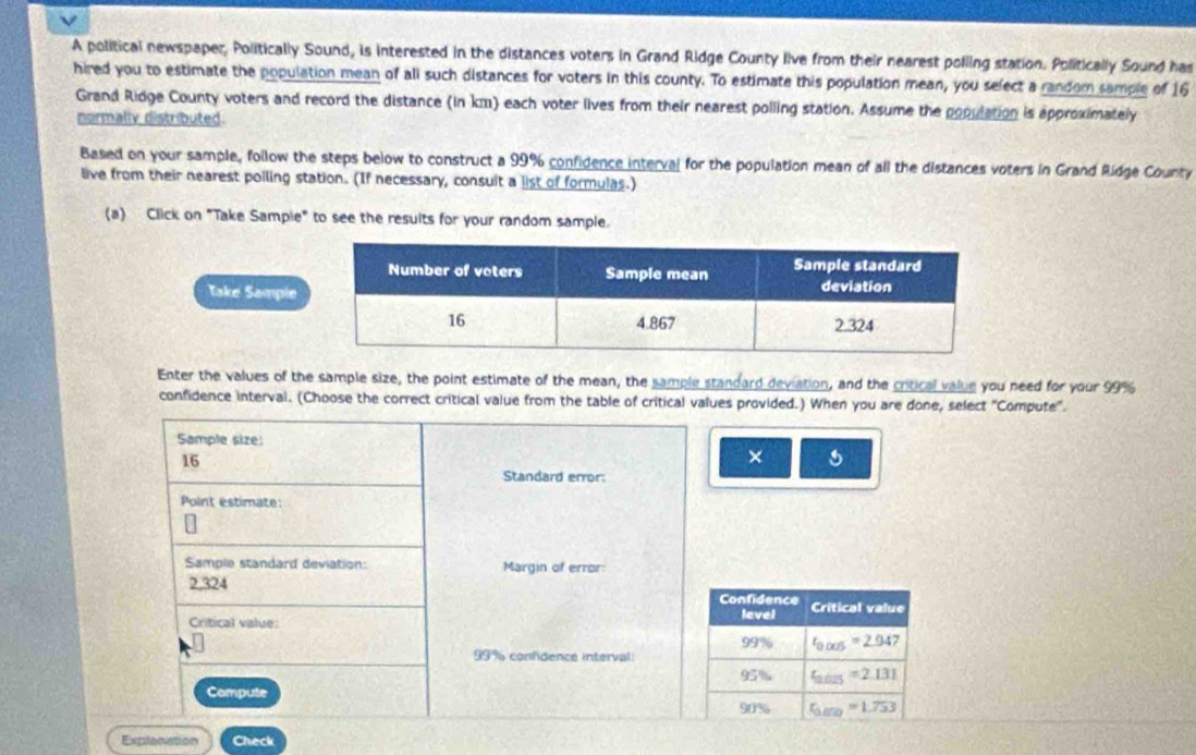 A political newspaper, Politically Sound, is interested in the distances voters in Grand Ridge County live from their nearest polling station. Politically Sound has 
hired you to estimate the population mean of ali such distances for voters in this county. To estimate this population mean, you select a random sample of 16
Grand Ridge County voters and record the distance (in km) each voter lives from their nearest polling station. Assume the population is approximately 
normally distributed. 
Based on your sample, follow the steps below to construct a 99% confidence interval for the population mean of all the distances voters in Grand Ridge County 
live from their nearest poiling station. (If necessary, consuit a list of formulas.) 
(a) Click on "Take Sampie" to see the results for your random sample. 
Take Sample 
Enter the values of the sample size, the point estimate of the mean, the sample standard deviation, and the critical value you need for your 99%
confidence interval. (Choose the correct critical value from the table of critical values provided.) When you are done, select "Compute". 
Sample size:
16
× 
Standard error: 
Point estimate: 
Sample standard deviation: Margin of error:
2,324
Confidence 
Critical value: level Critical value
99° t_0.005=2.947
999 confidence interval
95% t_2025=2.131
Compute
c_M 1% c_100=1.753
Explanation Check