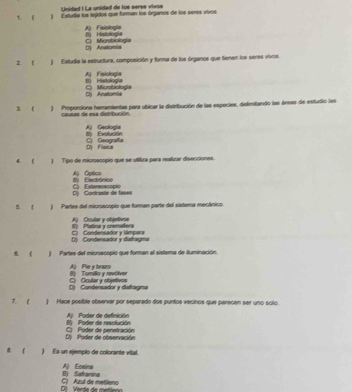 Unidad ! La unidad de los seres vivos
1.  ) Estudia los tejidos que forman los órganos de los serés vivos.
A) Fisiologia
B) Histología
C) Microbiología
D) Anatomía
2. 1 ) Estudia la estructura, composición y forma de los órganos que tienen los seres vivos.
A) Fisiología
B) Histología
C) Microbiología
D) Anatomia
3.  ) Proporciona herramientas para ubicar la distribución de las especies, delimitando las árees de estudio las
causas de esa distribución.
A) Geología
B) Evolución
C) Geografía
D) Fisica
4 ( ) Tipo de microscopio que se utiliza para realizar disecciones.
Al Óptico
B) Electrónico
C) Estereoscopio
D) Contraste de fases
5. ( ) Partes del microscopio que forman parte del sistema mecánico.
A) Ocular y objetivos
B) Platina y cremallera
C) Condensador y lámpara
D) Condensador y diafragma
B. ( ) Partes del microscopio que forman al sistema de iluminación.
A) Pie y brazo
B) Tomillo y revólver
C) Ocular y objetivos
D) Condensador y diafragma
7.  ) Hace posible observar por separado dos puntos vecinos que parecen ser uno solo.
A) Poder de definición
B) Poder de resolución
C) Poder de penetración
D) Poder de cbservación
B.  ) Es un ejempio de colorante vital.
A) Eosina
B) Safranina
C) Azul de metileno