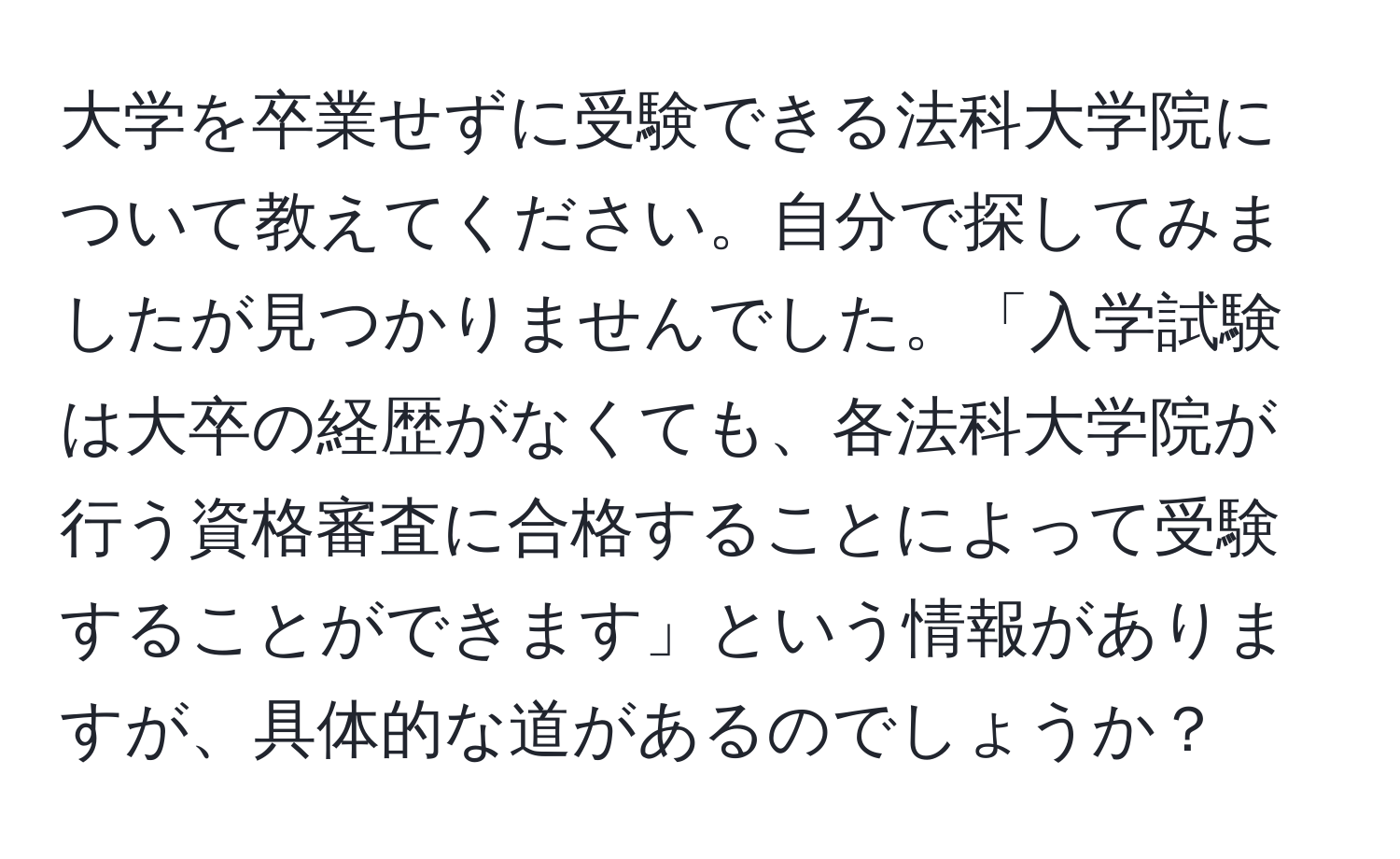 大学を卒業せずに受験できる法科大学院について教えてください。自分で探してみましたが見つかりませんでした。「入学試験は大卒の経歴がなくても、各法科大学院が行う資格審査に合格することによって受験することができます」という情報がありますが、具体的な道があるのでしょうか？