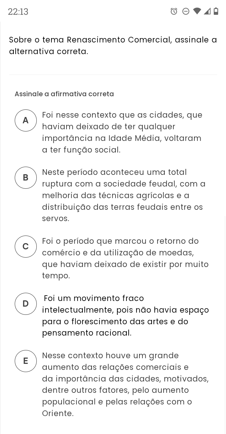 22:13 
Sobre o tema Renascimento Comercial, assinale a
alternativa correta.
Assinale a afirmativa correta
Foi nesse contexto que as cidades, que
A
haviam deixado de ter qualquer
importância na Idade Média, voltaram
a ter função social.
B Neste período aconteceu uma total
ruptura com a sociedade feudal, com a
melhoria das técnicas agrícolas e a
distribuição das terras feudais entre os
servos.
C Foi o período que marcou o retorno do
comércio e da utilização de moedas,
que haviam deixado de existir por muito
tempo.
Foi um movimento fraco
D
intelectualmente, pois não havia espaço
para o florescimento das artes e do
pensamento racional.
E Nesse contexto houve um grande
aumento das relações comerciais e
da importância das cidades, motivados,
dentre outros fatores, pelo aumento
populacional e pelas relações com o
Oriente.