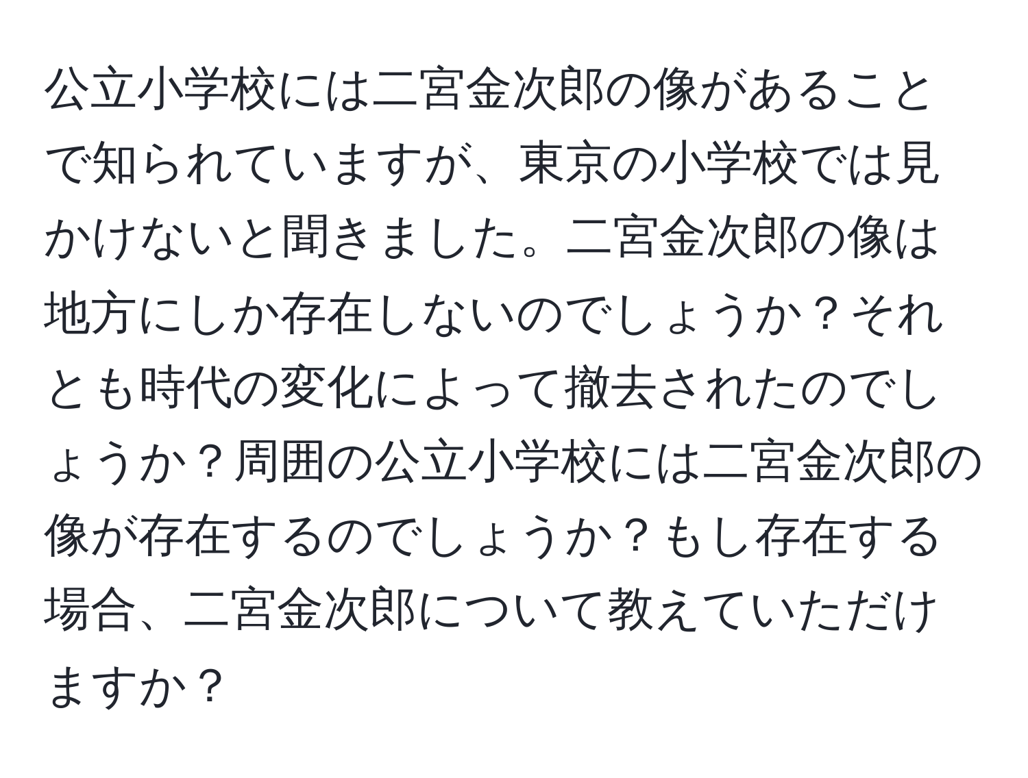 公立小学校には二宮金次郎の像があることで知られていますが、東京の小学校では見かけないと聞きました。二宮金次郎の像は地方にしか存在しないのでしょうか？それとも時代の変化によって撤去されたのでしょうか？周囲の公立小学校には二宮金次郎の像が存在するのでしょうか？もし存在する場合、二宮金次郎について教えていただけますか？