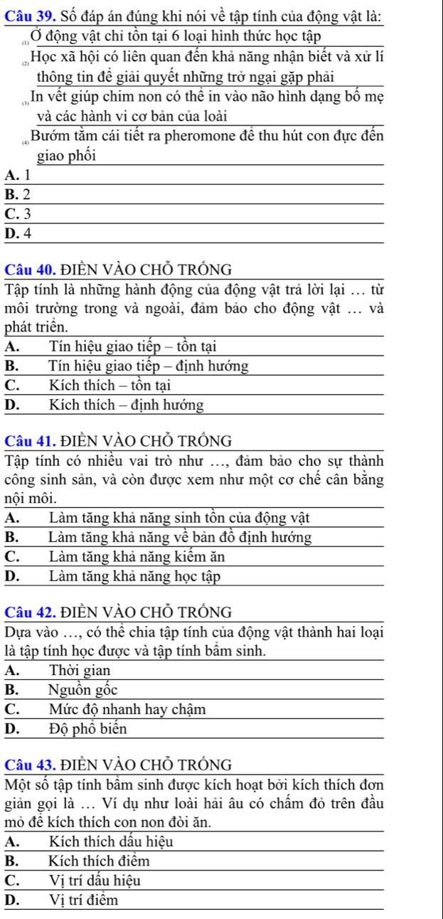 Số đáp án đúng khi nói về tập tính của động vật là:
Ở động vật chi tồn tại 6 loại hình thức học tập
Học xã hội có liên quan đến khả năng nhận biết và xử lí
thông tin đề giải quyết những trở ngại gặp phải
In vết giúp chim non có thể in vào não hình dạng bố mẹ
và các hành vi cơ bản của loài
Bướm tằm cái tiết ra pheromone đề thu hút con đực đến
giao phối
A. 1
B. 2
C. 3
D. 4
Câu 40. ĐIÈN VÀO CHỗ TRÓNG
Tập tính là những hành động của động vật trả lời lại ... từ
môi trường trong và ngoài, đảm bảo cho động vật ... và
phát triển.
A.  Tín hiệu giao tiếp - tồn tại
B. Tín hiệu giao tiếp - định hướng
C. Kích thích - tồn tại
D. Kích thích - định hướng
Câu 41. ĐIÈN VÀO CHỗ TRÓNG
Tập tính có nhiều vai trò như ..., đảm bảo cho sự thành
công sinh sản, và còn được xem như một cơ chế cân bằng
nội môi.
A. Làm tăng khả năng sinh tồn của động vật
B. Làm tăng khả năng về bản đồ định hướng
C. Làm tăng khả năng kiếm ăn
D. Làm tăng khả năng học tập
Câu 42. ĐIÈN VÀO CHỗ TRÓNG
Dựa vào ..., có thể chia tập tính của động vật thành hai loại
là tập tính học được và tập tính bầm sinh.
A. Thời gian
B. Nguồn gốc
C. Mức độ nhanh hay chậm
D. Độ phồ biến
Câu 43. ĐIÈN VÀO CHỗ TRÓNG
Một số tập tính bầm sinh được kích hoạt bởi kích thích đơn
giản gọi là ... Ví dụ như loài hải âu có chấm đỏ trên đầu
mỏ đê kích thích con non đòi ăn.
A. Kích thích dấu hiệu
B. Kích thích điểm
C. Vị trí dấu hiệu
D. Vị trí điểm