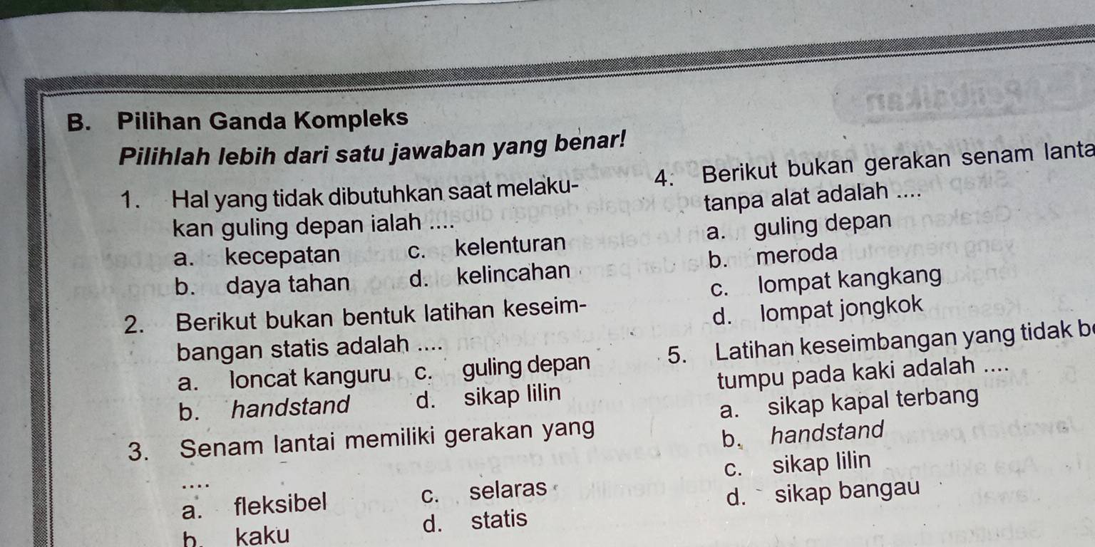 Pilihan Ganda Kompleks
Pilihlah lebih dari satu jawaban yang benar!
1. Hal yang tidak dibutuhkan saat melaku- 4. Berikut bukan gerakan senam lanta
tanpa alat adalah ....
kan guling depan ialah ....
a. kecepatan c. kelenturan a. guling depan
b. daya tahan d. kelincahan b. meroda
2. Berikut bukan bentuk latihan keseim- c. lompat kangkang
d. lompat jongkok
bangan statis adalah ….
a. loncat kanguru c. guling depan 5. Latihan keseimbangan yang tidak b
b. handstand d. sikap lilin tumpu pada kaki adalah ....
a. sikap kapal terbang
3. Senam lantai memiliki gerakan yang
b. handstand
c. sikap lilin
a. fleksibel c. selaras
d. ` sikap bangau
b. kaku d. statis