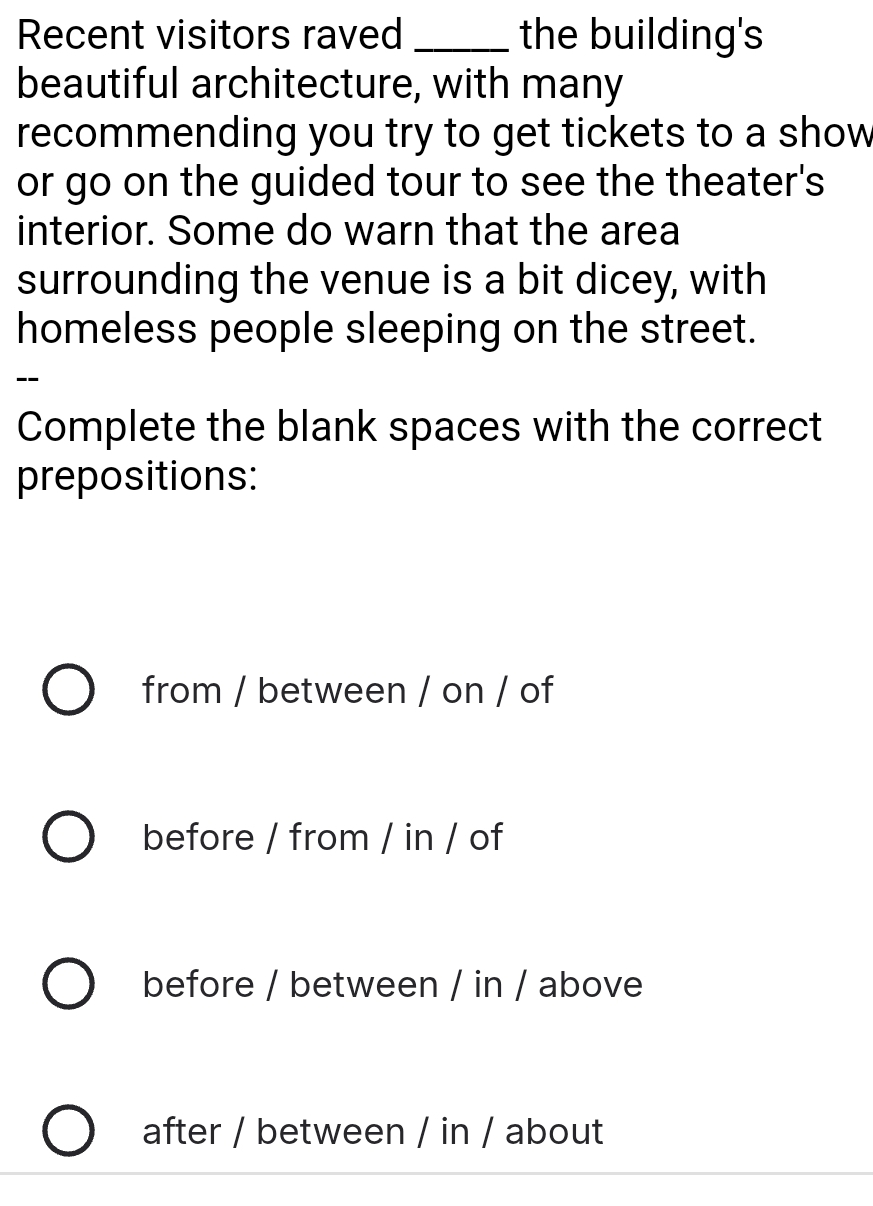 Recent visitors raved _the building's
beautiful architecture, with many
recommending you try to get tickets to a show
or go on the guided tour to see the theater's
interior. Some do warn that the area
surrounding the venue is a bit dicey, with
homeless people sleeping on the street.
--
Complete the blank spaces with the correct
prepositions:
from / between / on / of
before / from / in / of
before / between / in / above
after / between / in / about