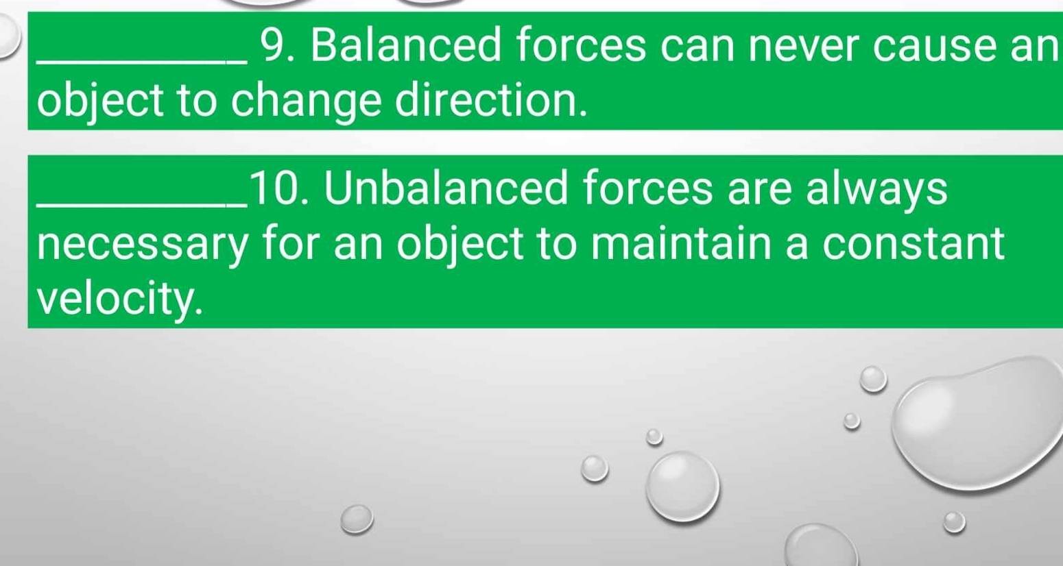 Balanced forces can never cause an 
object to change direction. 
_10. Unbalanced forces are always 
necessary for an object to maintain a constant 
velocity.