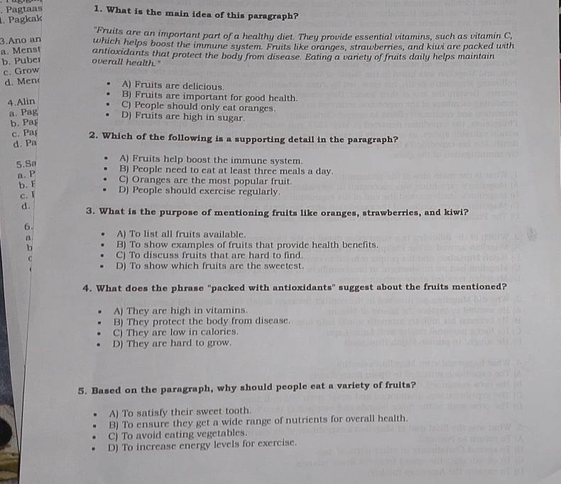 Pagtaas 1. What is the main idea of this paragraph?
Pagkak
"Fruits are an important part of a healthy diet. They provide essential vitamins, such as vitamin C,
3.Ano an which helps boost the immune system. Fruits like oranges, strawberries, and kiwi are packed with
a. Menst antioxidants that protect the body from disease. Eating a vaniety of fruits daily helps maintain
b. Puber overall health."
c. Grow
d. M en
A) Fruits are delicious.
B) Fruits are important for good health.
4.Alin
C) People should only eat oranges.
a. Pag
D) Fruits are high in sugar.
b. Pag
c. Pa 2. Which of the following is a supporting detail in the paragraph?
d. Pa
5.Sa
A) Fruits help boost the immune system.
a. P
B) People need to eat at least three meals a day.
b. F
C) Oranges are the most popular fruit.
c. I
D) People should exercise regularly.
d. 3. What is the purpose of mentioning fruits like oranges, strawberries, and kiwi?
6
a
A) To list all fruits available.
b B) To show examples of fruits that provide health benefits.
C
C) To discuss fruits that are hard to find

D) To show which fruits are the sweetest.
4. What does the phrase "packed with antioxidants" suggest about the fruits mentioned?
A) They are high in vitamins.
B) They protect the body from disease.
C) They are low in calories.
D) They are hard to grow.
5. Based on the paragraph, why should people eat a variety of fruits?
A) To satisfy their sweet tooth.
B) To ensure they get a wide range of nutrients for overall health.
C) To avoid eating vegetables.
D) To increase energy levels for exercise.