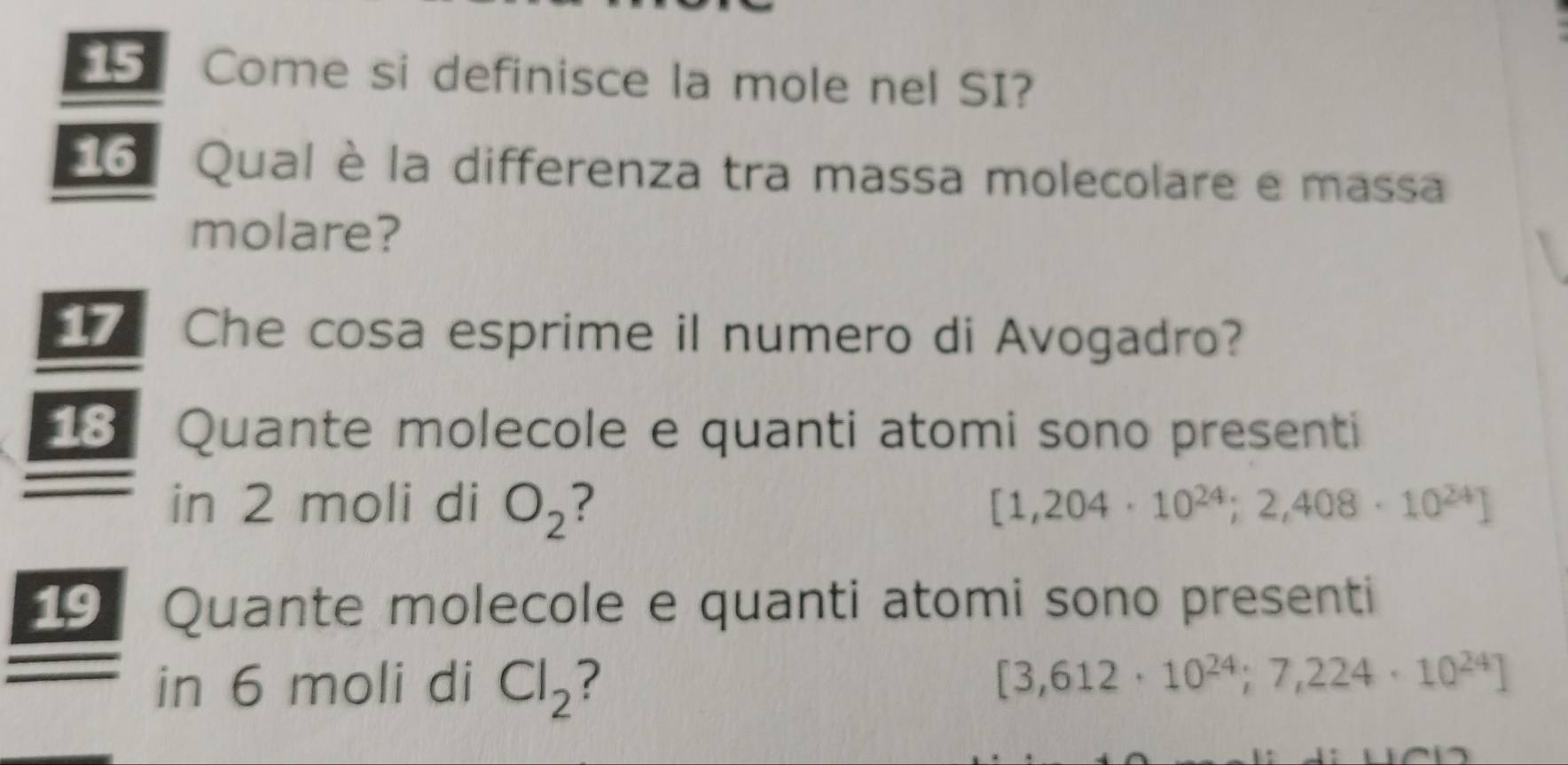 Come si definisce la mole nel SI? 
6 Qual è la differenza tra massa molecolare e massa 
molare? 
Che cosa esprime il numero di Avogadro? 
18 Quante molecole e quanti atomi sono presenti 
in 2 moli di O_2 [1,204· 10^(24);2,408· 10^(24)]
19 Quante molecole e quanti atomi sono presenti 
in 6 moli di Cl_2 2 [3,612· 10^(24);7,224· 10^(24)]