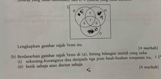 Lengkapkan gambar rajah Venn itu. 
[4 markah] 
(b) Berdasarkan gambar rajah Venn di (a), hitung bilangan murid yang suka 
(i) sekurang-kurangnya dua daripada tiga jenis buah-buahan tempatan itu, 
(ii) betik sahaja atau durian sahaja. 
[4 markah]