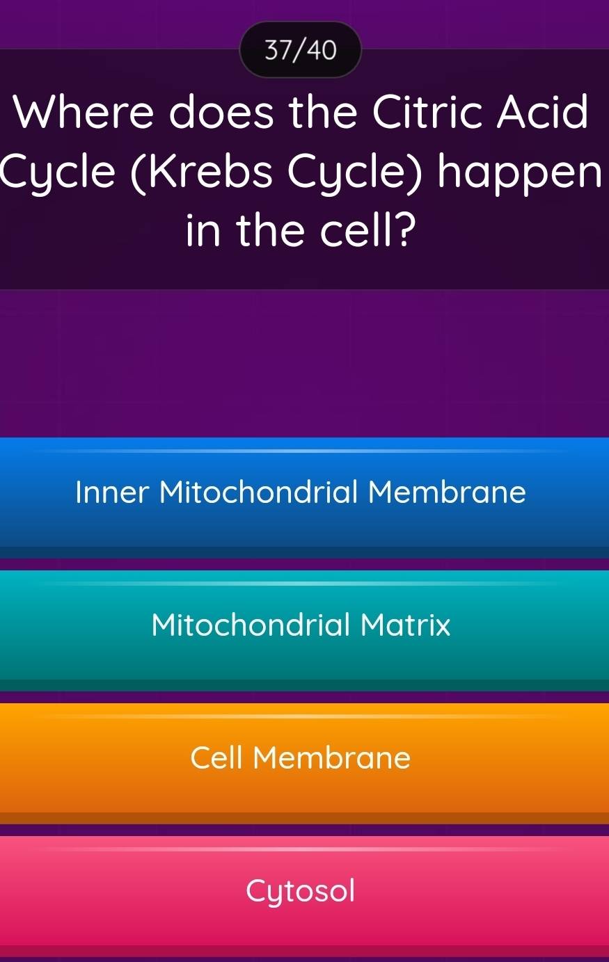 37/40
Where does the Citric Acid
Cycle (Krebs Cycle) happen
in the cell?
Inner Mitochondrial Membrane
Mitochondrial Matrix
Cell Membrane
Cytosol