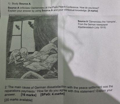 Study Source A. 
Source A criticises Clemenceau at the Paris Peace Conference. How do you know? 
Explain your answer by using Source A and your contextual knowledge. [4 marks] 
Source A 'Clemenceau the Vampire'. 
From the German newspaper 
Kladderadatsch (July 1919) 
2. The main cause of German dissatisfaction with the peace settlement was the 
reparations payments.' How far do you agree with this statement? Explain your 
answer. [16 marks] [SPaG: 4 marks] 
[20 marks available]