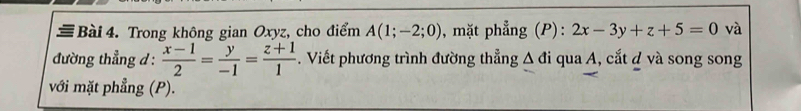 ≡ Bài 4. Trong không gian Oxyz, cho điểm A(1;-2;0) , mặt phẳng (P): 2x-3y+z+5=0 và 
đường thẳng d :  (x-1)/2 = y/-1 = (z+1)/1 . Viết phương trình đường thẳng △ di qua A, cắt d và song song 
với mặt phẳng (P).