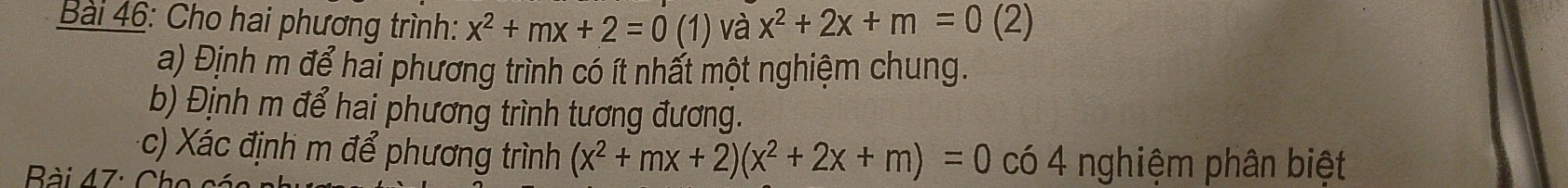 Cho hai phương trình: x^2+mx+2=0 (1) và x^2+2x+m=0 (2)
a) Định m để hai phương trình có ít nhất một nghiệm chung.
b) Định m để hai phương trình tương đương.
c) Xác định m để phương trình (x^2+mx+2)(x^2+2x+m)=0 có 4 nghiệm phân biệt
Bài 47: Cho